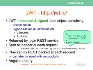 JWT - http://jwt.io/
● JWT = encoded & signed Json object containing
– Access token
– Signed Claims (customizable!)
● Username
● Expiration
● Returned by login REST service
● Sent as header at each request
– Authentication: bearer eyJhbGciO.eyJzdWIiOWV9.eoaDV
● Checked by REST backed at each request
– can also be used with websockets
● Angular Library
https://github.com/auth0/angular­jwt 
{
  “user”: “sonia”, 
  “company”: “NIS” 
}
+ HMACSHA256
 