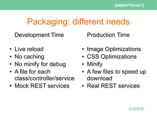 Packaging: different needs
Development Time
● Live reload
● No caching
● No minify for debug
● A file for each
class/controller/service
● Mock REST services
Production Time
● Image Optimizations
● CSS Optimizations
● Minify
● A few files to speed up
download
● Real REST services
 