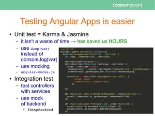 Testing Angular Apps is easier
● Unit test = Karma & Jasmine
– it isn't a waste of time → has saved us HOURS
– use dump(var)
instead of
console.log(var)
– use mocking
– angular­mocks.js
● Integration test
– test controllers
with services
– use mock
of backend
● $httpBackend 
 