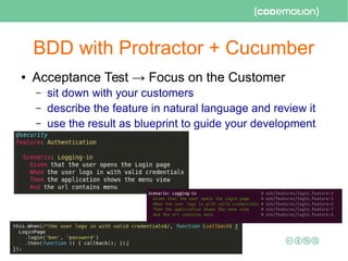 BDD with Protractor + Cucumber
● Acceptance Test → Focus on the Customer
– sit down with your customers
– describe the feature in natural language and review it
– use the result as blueprint to guide your development
 