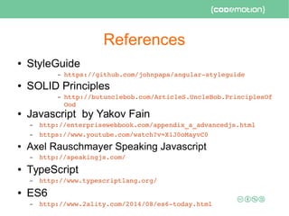 References
● StyleGuide
– https://github.com/johnpapa/angular­styleguide 
● SOLID Principles
– http://butunclebob.com/ArticleS.UncleBob.PrinciplesOf
Ood
● Javascript by Yakov Fain
– http://enterprisewebbook.com/appendix_a_advancedjs.html
– https://www.youtube.com/watch?v=X1J0oMayvC0
● Axel Rauschmayer Speaking Javascript
– http://speakingjs.com/ 
● TypeScript
– http://www.typescriptlang.org/
● ES6
– http://www.2ality.com/2014/08/es6­today.html
 