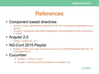 References
● Component based directives
– http://tech.opentable.com/2015/02/10/reusable­components­an
gular/
– https://leanpub.com/web­component­development­with­angularj
s/read
● Angular 2.0
– http://angular.io/
● NG-Conf 2015 Playlist
– https://www.youtube.com/playlist?list=PLOETEcp3DkCoNnlhE­7f
ovYvqwVPrRiY7
● Cucumber
● https://cukes.info/ 
● https://github.com/cucumber/cucumber­js 
 