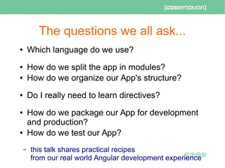 The questions we all ask...
● Which language do we use?
● How do we split the app in modules?
● How do we organize our App's structure?
● Do I really need to learn directives?
● How do we package our App for development
and production?
● How do we test our App?
– this talk shares practical recipes
from our real world Angular development experience
 