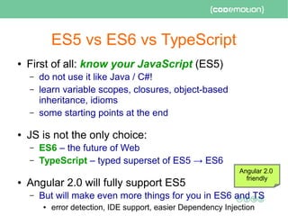 ES5 vs ES6 vs TypeScript
● First of all: know your JavaScript (ES5)
– do not use it like Java / C#!
– learn variable scopes, closures, object-based
inheritance, idioms
– some starting points at the end
● JS is not the only choice:
– ES6 – the future of Web
– TypeScript – typed superset of ES5 → ES6
● Angular 2.0 will fully support ES5
– But will make even more things for you in ES6 and TS
● error detection, IDE support, easier Dependency Injection
Angular 2.0
friendly
 