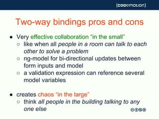 Two-way bindings pros and cons
● Very effective collaboration “in the small”
○ like when all people in a room can talk to each
other to solve a problem
○ ng-model for bi-directional updates between
form inputs and model
○ a validation expression can reference several
model variables
● creates chaos “in the large”
○ think all people in the building talking to any
one else
 
