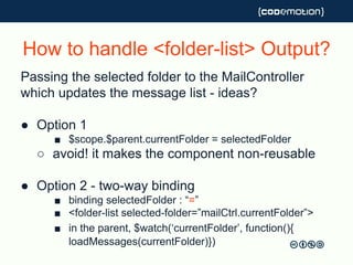 How to handle <folder-list> Output?
Passing the selected folder to the MailController
which updates the message list - ideas?
● Option 1
■ $scope.$parent.currentFolder = selectedFolder
○ avoid! it makes the component non-reusable
● Option 2 - two-way binding
■ binding selectedFolder : “=”
■ <folder-list selected-folder=”mailCtrl.currentFolder”>
■ in the parent, $watch(‘currentFolder’, function(){
loadMessages(currentFolder)})
 