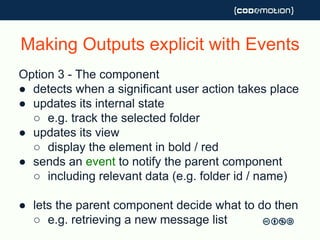 Making Outputs explicit with Events
Option 3 - The component
● detects when a significant user action takes place
● updates its internal state
○ e.g. track the selected folder
● updates its view
○ display the element in bold / red
● sends an event to notify the parent component
○ including relevant data (e.g. folder id / name)
● lets the parent component decide what to do then
○ e.g. retrieving a new message list
 