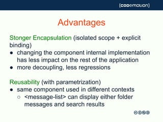 Advantages
Stonger Encapsulation (isolated scope + explicit
binding)
● changing the component internal implementation
has less impact on the rest of the application
● more decoupling, less regressions
Reusability (with parametrization)
● same component used in different contexts
○ <message-list> can display either folder
messages and search results
 