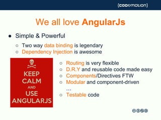We all love AngularJs
● Simple & Powerful
○ Two way data binding is legendary
○ Dependency Injection is awesome
○ Routing is very flexible
○ D.R.Y and reusable code made easy
○ Components/Directives FTW
○ Modular and component-driven
…
○ Testable code
We all love AngularJs
 