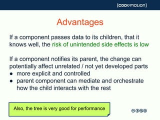 Advantages
If a component passes data to its children, that it
knows well, the risk of unintended side effects is low
If a component notifies its parent, the change can
potentially affect unrelated / not yet developed parts
● more explicit and controlled
● parent component can mediate and orchestrate
how the child interacts with the rest
Also, the tree is very good for performance
 