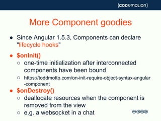 More Component goodies
● Since Angular 1.5.3, Components can declare
"lifecycle hooks"
● $onInit()
○ one-time initialization after interconnected
components have been bound
○ https://toddmotto.com/on-init-require-object-syntax-angular
-component
● $onDestroy()
○ deallocate resources when the component is
removed from the view
○ e.g. a websocket in a chat
 