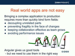 Real world apps are not easy
Bringing a complex application to production
requires more than quickly bind form fields:
● decoupling unrelated parts
● preventing fragility in the face of changes
● keeping collaboration effective as team grows
● avoiding performance issues
Angular gives us good tools
- but we need to use them in the right way
 
