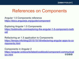 References on Components
Angular 1.5 Components reference
https://docs.angularjs.org/guide/component
Exploring Angular 1.5 Components
https://toddmotto.com/exploring-the-angular-1-5-component-meth
od/
Refactoring an 1.5 application to Components
https://teropa.info/blog/2015/10/18/refactoring-angular-apps-to-co
mponents.html
Components in Angular 2
https://angular.io/docs/ts/latest/cookbook/component-communicat
ion.html
 