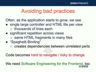 Avoiding bad practices
Often, as the application starts to grow, we see
● single large controller and HTML file per view
○ thousands of lines each
● significant repetition across views
○ same HTML fragments in many files
● “Spaghetti Binding”
○ creates dependencies between unrelated parts
Code becomes hard to navigate / risky to change
We need Software Engineering for the Frontend, too
 