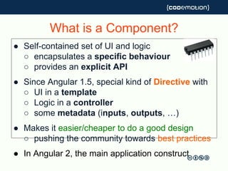 What is a Component?
● Self-contained set of UI and logic
○ encapsulates a specific behaviour
○ provides an explicit API
● Since Angular 1.5, special kind of Directive with
○ UI in a template
○ Logic in a controller
○ some metadata (inputs, outputs, …)
● Makes it easier/cheaper to do a good design
○ pushing the community towards best practices
● In Angular 2, the main application construct
 