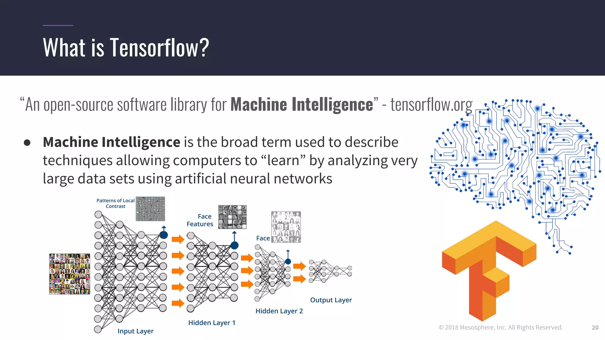 © 2018 Mesosphere, Inc. All Rights Reserved.
● Machine Intelligence is the broad term used to describe
techniques allowing computers to “learn” by analyzing very
large data sets using artificial neural networks
20
What is Tensorflow?
“An open-source software library for Machine Intelligence” - tensorflow.org
 