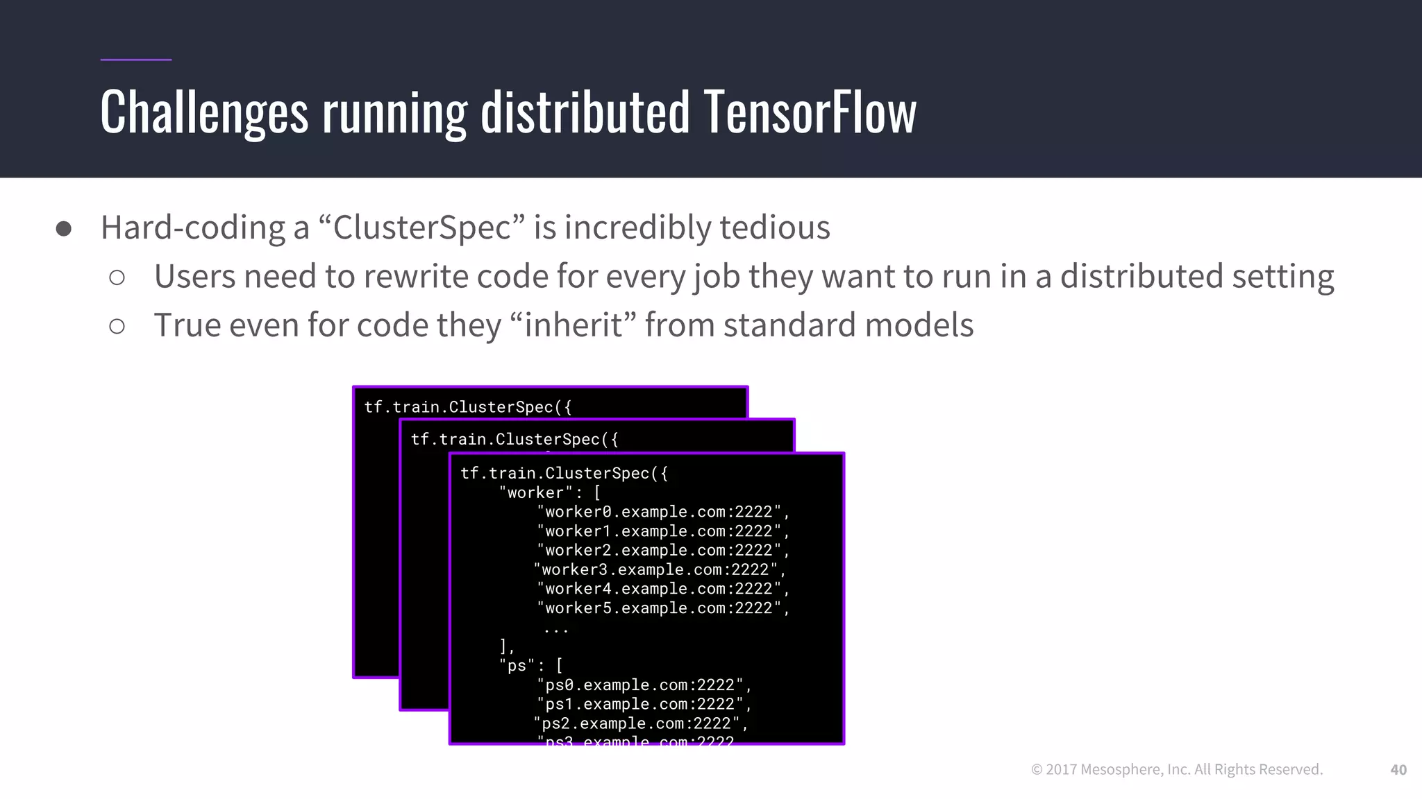 © 2017 Mesosphere, Inc. All Rights Reserved.
Challenges running distributed TensorFlow
40
● Hard-coding a “ClusterSpec” is incredibly tedious
○ Users need to rewrite code for every job they want to run in a distributed setting
○ True even for code they “inherit” from standard models
tf.train.ClusterSpec({
"worker": [
"worker0.example.com:2222",
"worker1.example.com:2222",
"worker2.example.com:2222",
"worker3.example.com:2222",
"worker4.example.com:2222",
"worker5.example.com:2222",
...
],
"ps": [
"ps0.example.com:2222",
"ps1.example.com:2222",
"ps2.example.com:2222",
"ps3.example.com:2222",
...
]})
tf.train.ClusterSpec({
"worker": [
"worker0.example.com:2222",
"worker1.example.com:2222",
"worker2.example.com:2222",
"worker3.example.com:2222",
"worker4.example.com:2222",
"worker5.example.com:2222",
...
],
"ps": [
"ps0.example.com:2222",
"ps1.example.com:2222",
"ps2.example.com:2222",
"ps3.example.com:2222",
...
]})
tf.train.ClusterSpec({
"worker": [
"worker0.example.com:2222",
"worker1.example.com:2222",
"worker2.example.com:2222",
"worker3.example.com:2222",
"worker4.example.com:2222",
"worker5.example.com:2222",
...
],
"ps": [
"ps0.example.com:2222",
"ps1.example.com:2222",
"ps2.example.com:2222",
"ps3.example.com:2222
 