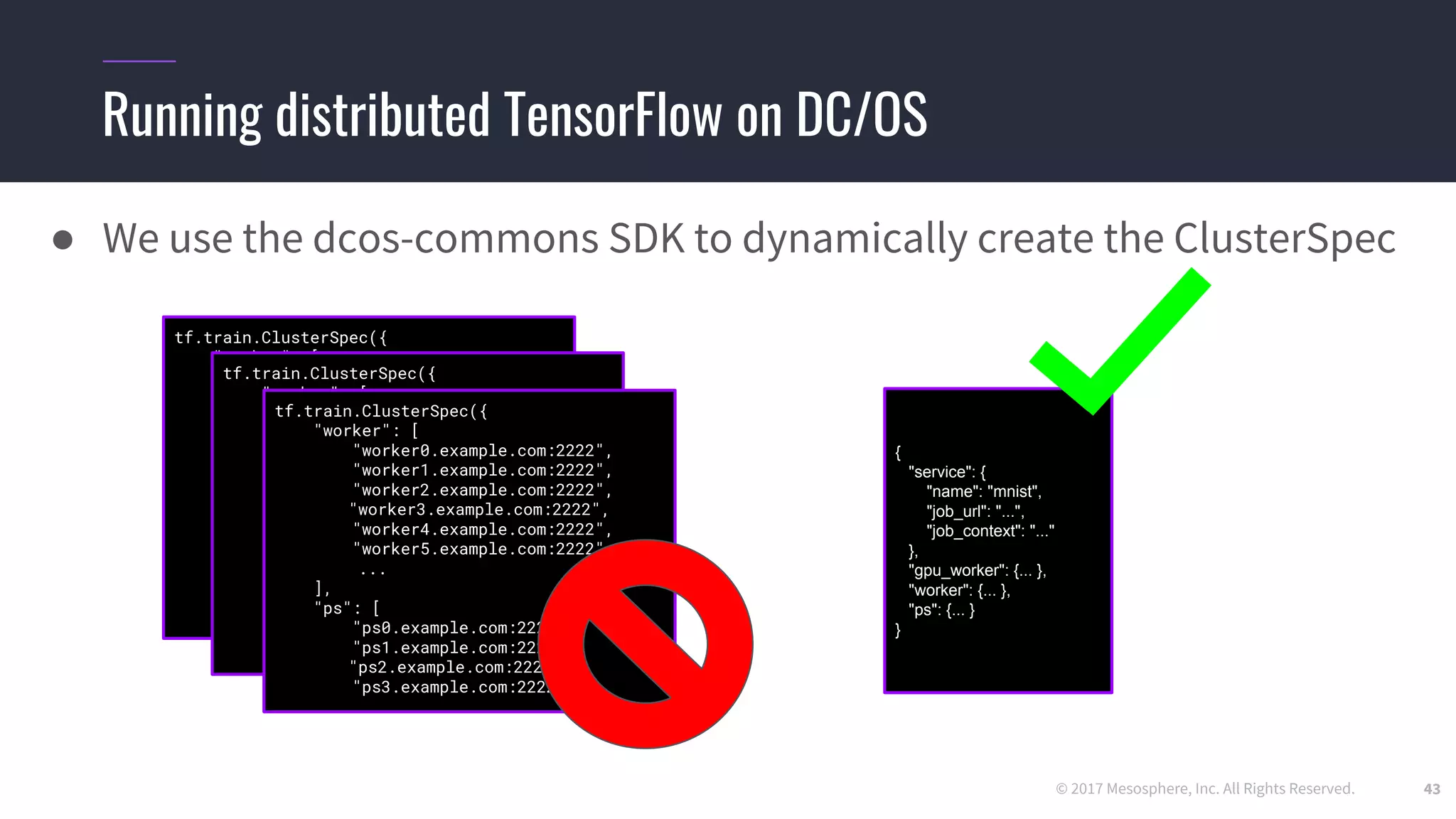 © 2017 Mesosphere, Inc. All Rights Reserved.
Running distributed TensorFlow on DC/OS
● We use the dcos-commons SDK to dynamically create the ClusterSpec
43
{
"service": {
"name": "mnist",
"job_url": "...",
"job_context": "..."
},
"gpu_worker": {... },
"worker": {... },
"ps": {... }
}
tf.train.ClusterSpec({
"worker": [
"worker0.example.com:2222",
"worker1.example.com:2222",
"worker2.example.com:2222",
"worker3.example.com:2222",
"worker4.example.com:2222",
"worker5.example.com:2222",
...
],
"ps": [
"ps0.example.com:2222",
"ps1.example.com:2222",
"ps2.example.com:2222",
"ps3.example.com:2222",
...
]})
tf.train.ClusterSpec({
"worker": [
"worker0.example.com:2222",
"worker1.example.com:2222",
"worker2.example.com:2222",
"worker3.example.com:2222",
"worker4.example.com:2222",
"worker5.example.com:2222",
...
],
"ps": [
"ps0.example.com:2222",
"ps1.example.com:2222",
"ps2.example.com:2222",
"ps3.example.com:2222",
...
]})
tf.train.ClusterSpec({
"worker": [
"worker0.example.com:2222",
"worker1.example.com:2222",
"worker2.example.com:2222",
"worker3.example.com:2222",
"worker4.example.com:2222",
"worker5.example.com:2222",
...
],
"ps": [
"ps0.example.com:2222",
"ps1.example.com:2222",
"ps2.example.com:2222",
"ps3.example.com:2222
 