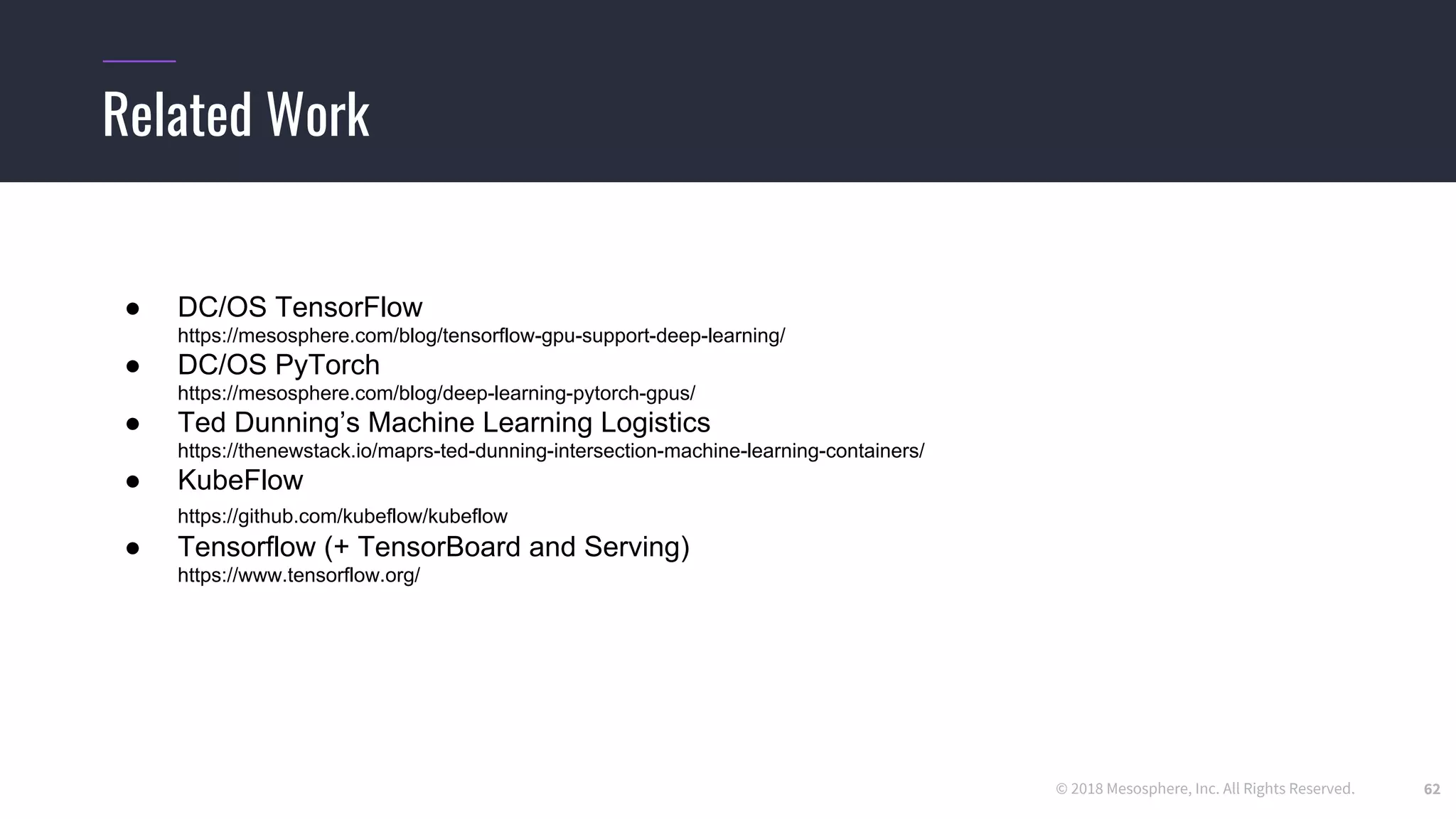© 2018 Mesosphere, Inc. All Rights Reserved.
Related Work
62
● DC/OS TensorFlow
https://mesosphere.com/blog/tensorflow-gpu-support-deep-learning/
● DC/OS PyTorch
https://mesosphere.com/blog/deep-learning-pytorch-gpus/
● Ted Dunning’s Machine Learning Logistics
https://thenewstack.io/maprs-ted-dunning-intersection-machine-learning-containers/
● KubeFlow
https://github.com/kubeflow/kubeflow
● Tensorflow (+ TensorBoard and Serving)
https://www.tensorflow.org/
 