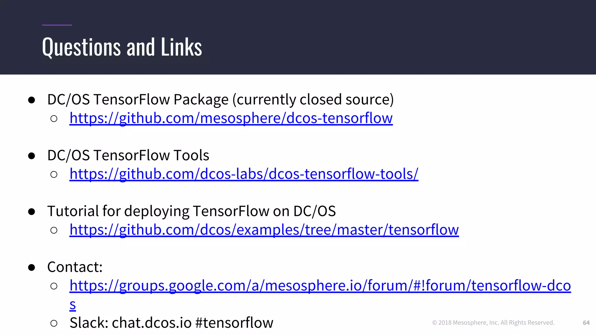 © 2018 Mesosphere, Inc. All Rights Reserved.
● DC/OS TensorFlow Package (currently closed source)
○ https://github.com/mesosphere/dcos-tensorflow
● DC/OS TensorFlow Tools
○ https://github.com/dcos-labs/dcos-tensorflow-tools/
● Tutorial for deploying TensorFlow on DC/OS
○ https://github.com/dcos/examples/tree/master/tensorflow
● Contact:
○ https://groups.google.com/a/mesosphere.io/forum/#!forum/tensorflow-dco
s
○ Slack: chat.dcos.io #tensorflow
Questions and Links
64
 