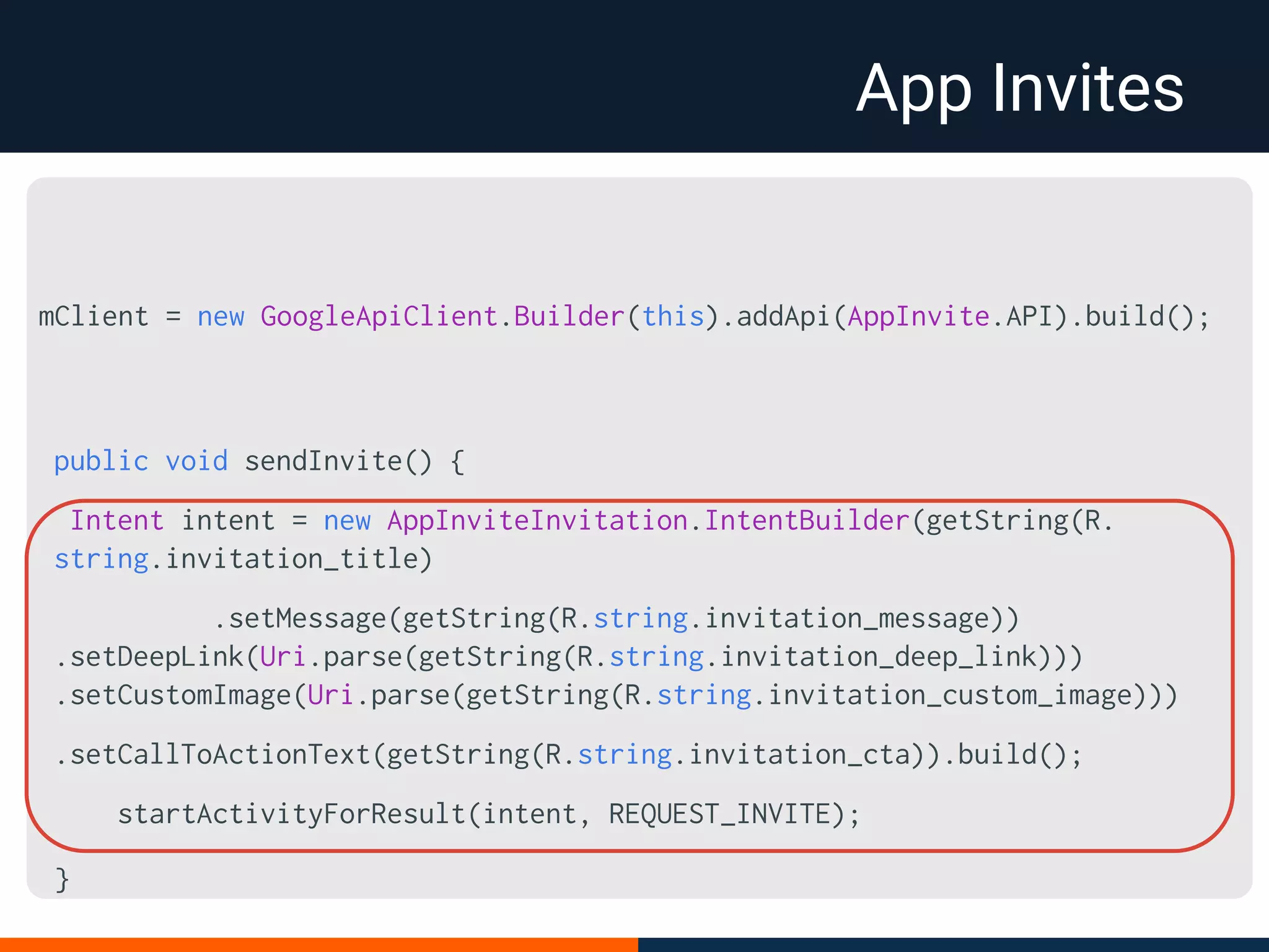 App Invites
public void sendInvite() {
Intent intent = new AppInviteInvitation.IntentBuilder(getString(R.
string.invitation_title)
.setMessage(getString(R.string.invitation_message))
.setDeepLink(Uri.parse(getString(R.string.invitation_deep_link)))
.setCustomImage(Uri.parse(getString(R.string.invitation_custom_image)))
.setCallToActionText(getString(R.string.invitation_cta)).build();
startActivityForResult(intent, REQUEST_INVITE);
}
mClient = new GoogleApiClient.Builder(this).addApi(AppInvite.API).build();
 