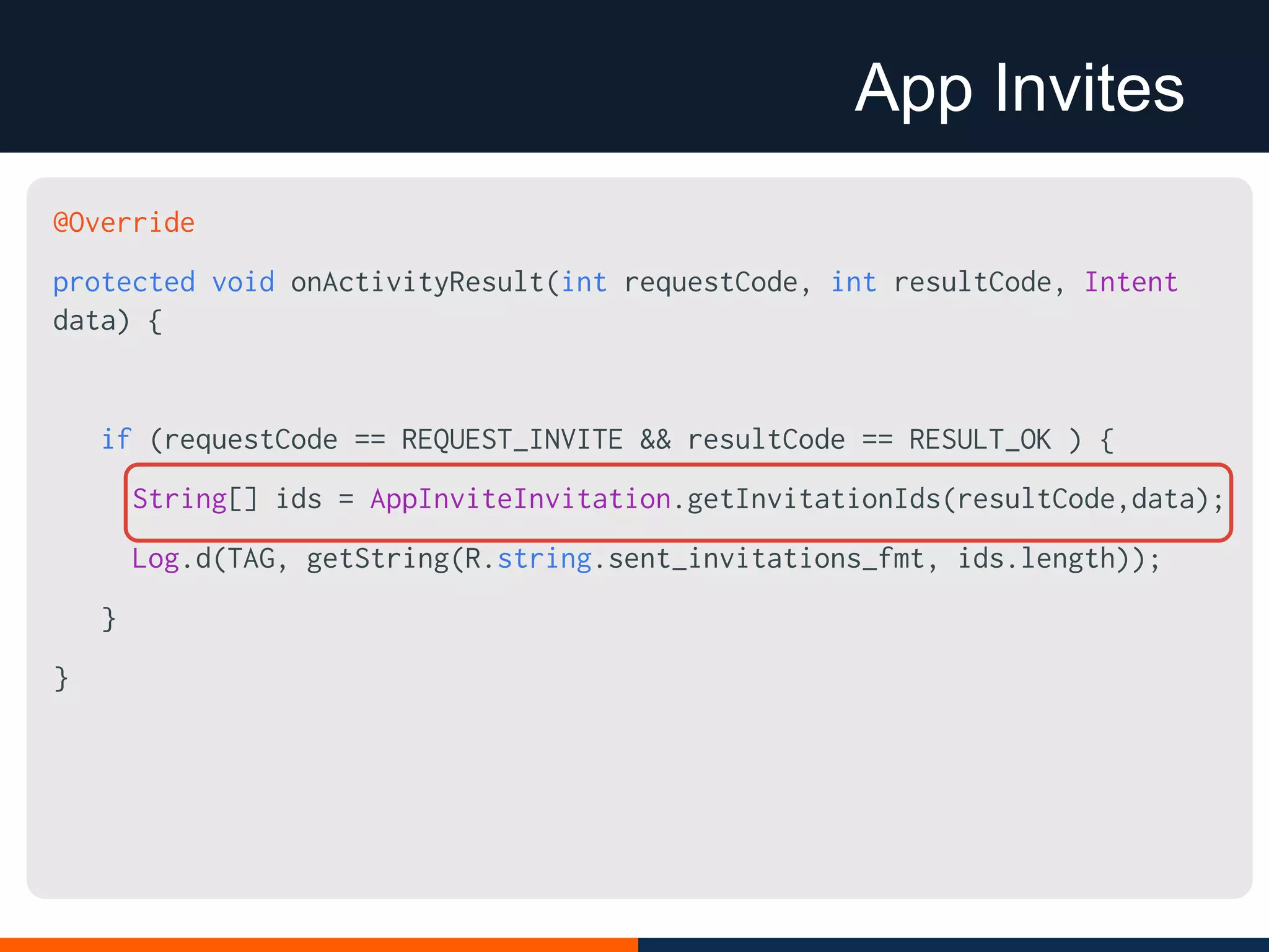 App Invites
@Override
protected void onActivityResult(int requestCode, int resultCode, Intent
data) {
if (requestCode == REQUEST_INVITE && resultCode == RESULT_OK ) {
String[] ids = AppInviteInvitation.getInvitationIds(resultCode,data);
Log.d(TAG, getString(R.string.sent_invitations_fmt, ids.length));
}
}
 