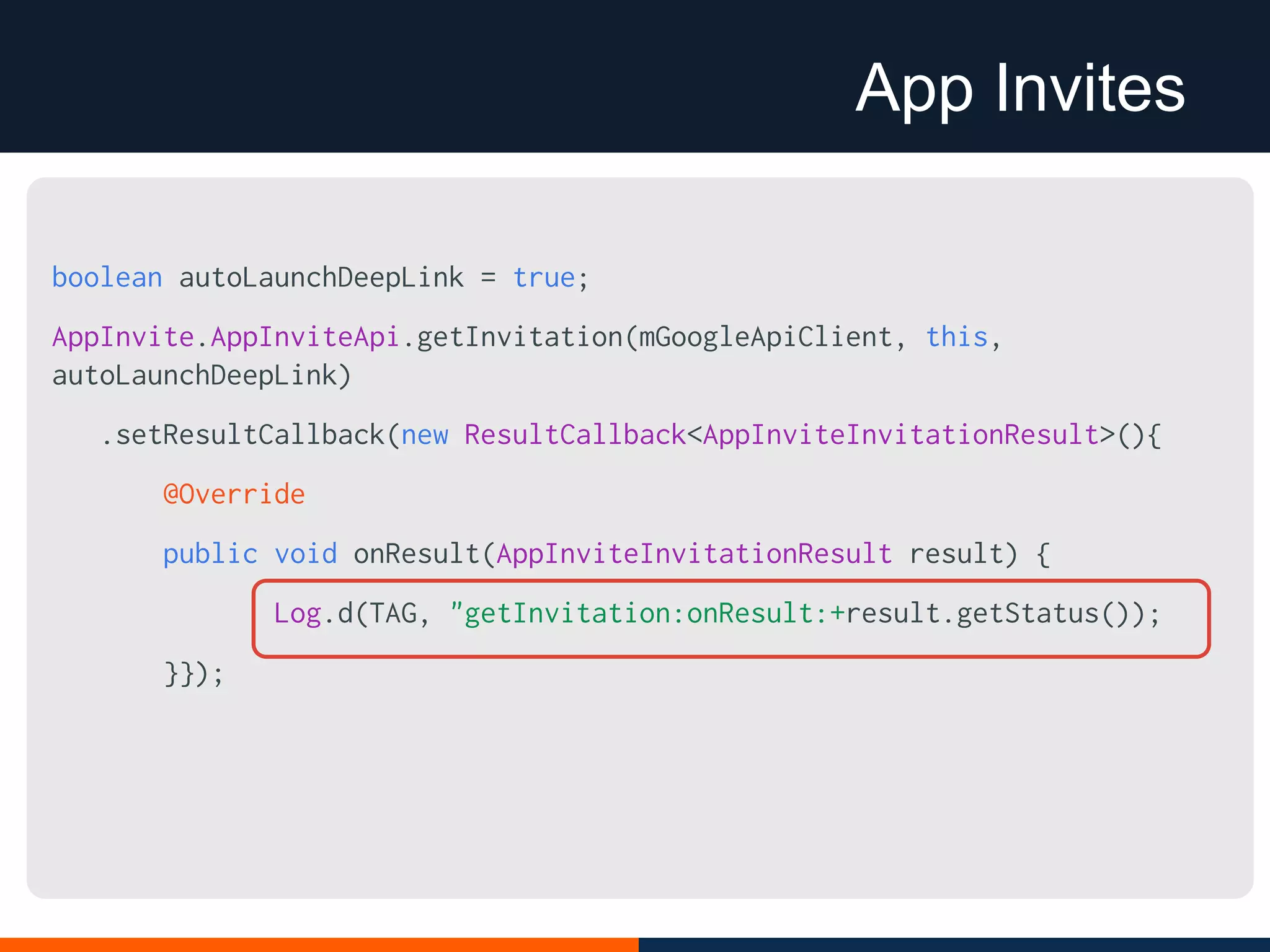App Invites
boolean autoLaunchDeepLink = true;
AppInvite.AppInviteApi.getInvitation(mGoogleApiClient, this,
autoLaunchDeepLink)
.setResultCallback(new ResultCallback<AppInviteInvitationResult>(){
@Override
public void onResult(AppInviteInvitationResult result) {
Log.d(TAG, "getInvitation:onResult:+result.getStatus());
}});
 