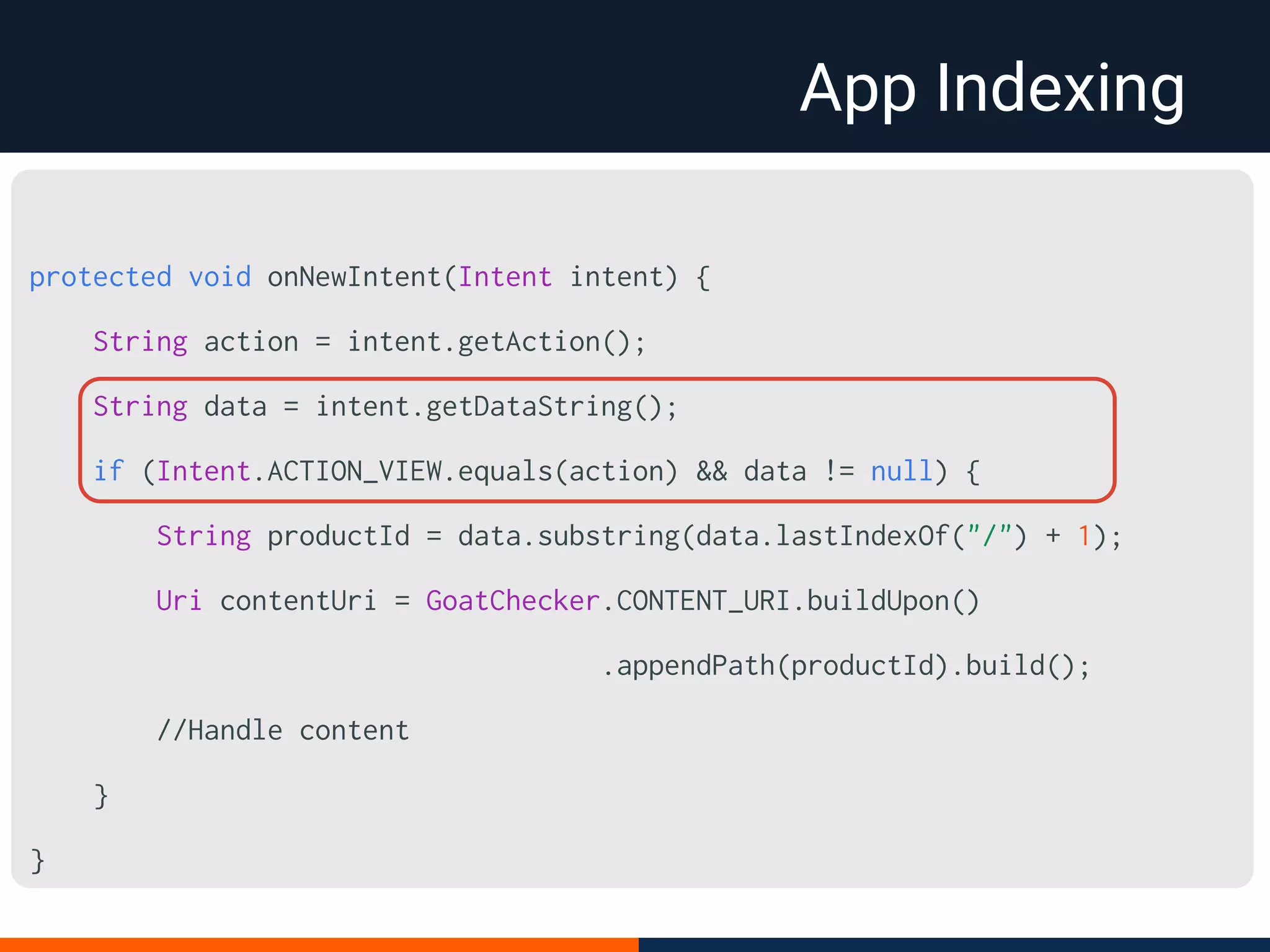 App Indexing
protected void onNewIntent(Intent intent) {
String action = intent.getAction();
String data = intent.getDataString();
if (Intent.ACTION_VIEW.equals(action) && data != null) {
String productId = data.substring(data.lastIndexOf("/") + 1);
Uri contentUri = GoatChecker.CONTENT_URI.buildUpon()
.appendPath(productId).build();
//Handle content
}
}
 