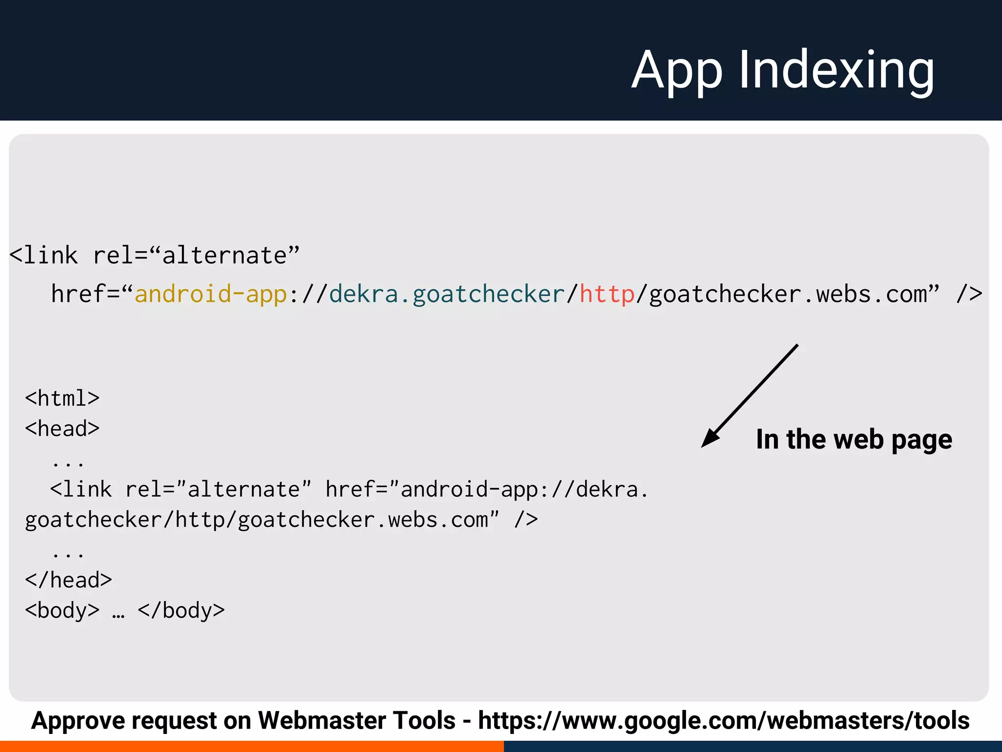 App Indexing
<link rel=“alternate”
href=“android-app://dekra.goatchecker/http/goatchecker.webs.com” />
Approve request on Webmaster Tools - https://www.google.com/webmasters/tools
<html>
<head>
...
<link rel="alternate" href="android-app://dekra.
goatchecker/http/goatchecker.webs.com" />
...
</head>
<body> … </body>
In the web page
 