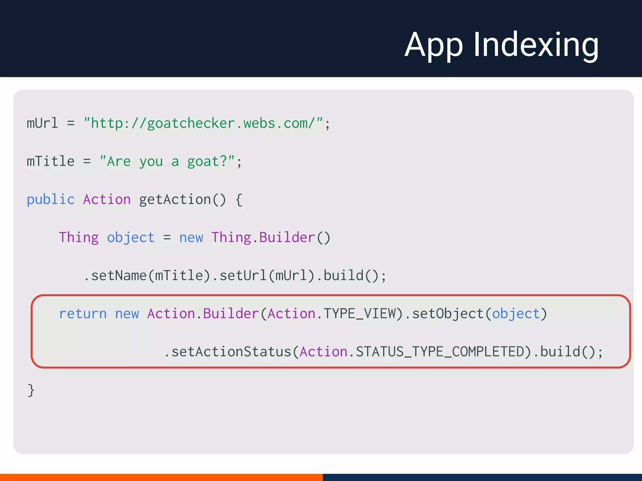 App Indexing
mUrl = "http://goatchecker.webs.com/";
mTitle = "Are you a goat?";
public Action getAction() {
Thing object = new Thing.Builder()
.setName(mTitle).setUrl(mUrl).build();
return new Action.Builder(Action.TYPE_VIEW).setObject(object)
.setActionStatus(Action.STATUS_TYPE_COMPLETED).build();
}
 