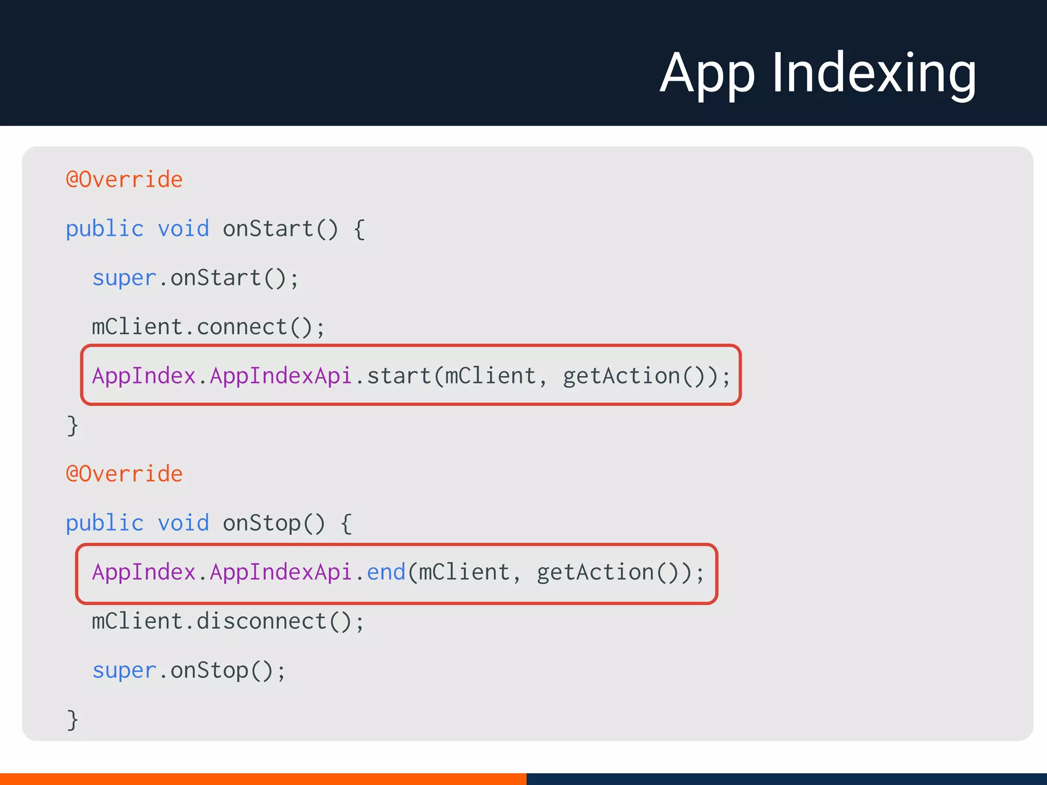 App Indexing
@Override
public void onStart() {
super.onStart();
mClient.connect();
AppIndex.AppIndexApi.start(mClient, getAction());
}
@Override
public void onStop() {
AppIndex.AppIndexApi.end(mClient, getAction());
mClient.disconnect();
super.onStop();
}
 