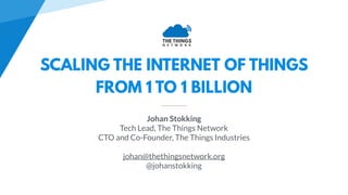 SCALING THE INTERNET OF THINGS
FROM 1 TO 1 BILLION
Johan Stokking
Tech Lead, The Things Network
CTO and Co-Founder, The Things Industries
johan@thethingsnetwork.org
@johanstokking
 