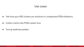 ● Test how your K8S clusters are resilients on unexpected PODs deletions
● Collect metrics like PODs restart time
● Tuning readiness probes
Use cases
 