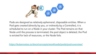 Pods are designed as relatively ephemeral, disposable entities. When a
Pod gets created (directly by you, or indirectly by a Controller), it is
scheduled to run on a Node in your cluster. The Pod remains on that
Node until the process is terminated, the pod object is deleted, the Pod
is evicted for lack of resources, or the Node fails.
https://kubernetes.io/docs/concepts/workloads/pods/pod-overview/
 