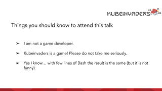 ➢ I am not a game developer.
➢ Kubeinvaders is a game! Please do not take me seriously.
➢ Yes I know… with few lines of Bash the result is the same (but it is not
funny).
Things you should know to attend this talk
 