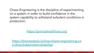 https://principlesofchaos.org
https://thenewstack.io/how-chaos-engineering-ca
n-drive-kubernetes-reliability/
Chaos Engineering is the discipline of experimenting
on a system in order to build conﬁdence in the
system capability to withstand turbulent conditions in
production.
 