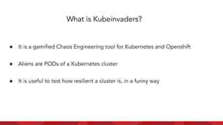 ● It is a gamiﬁed Chaos Engineering tool for Kubernetes and Openshift
● Aliens are PODs of a Kubernetes cluster
● It is useful to test how resilient a cluster is, in a funny way
What is Kubeinvaders?
 
