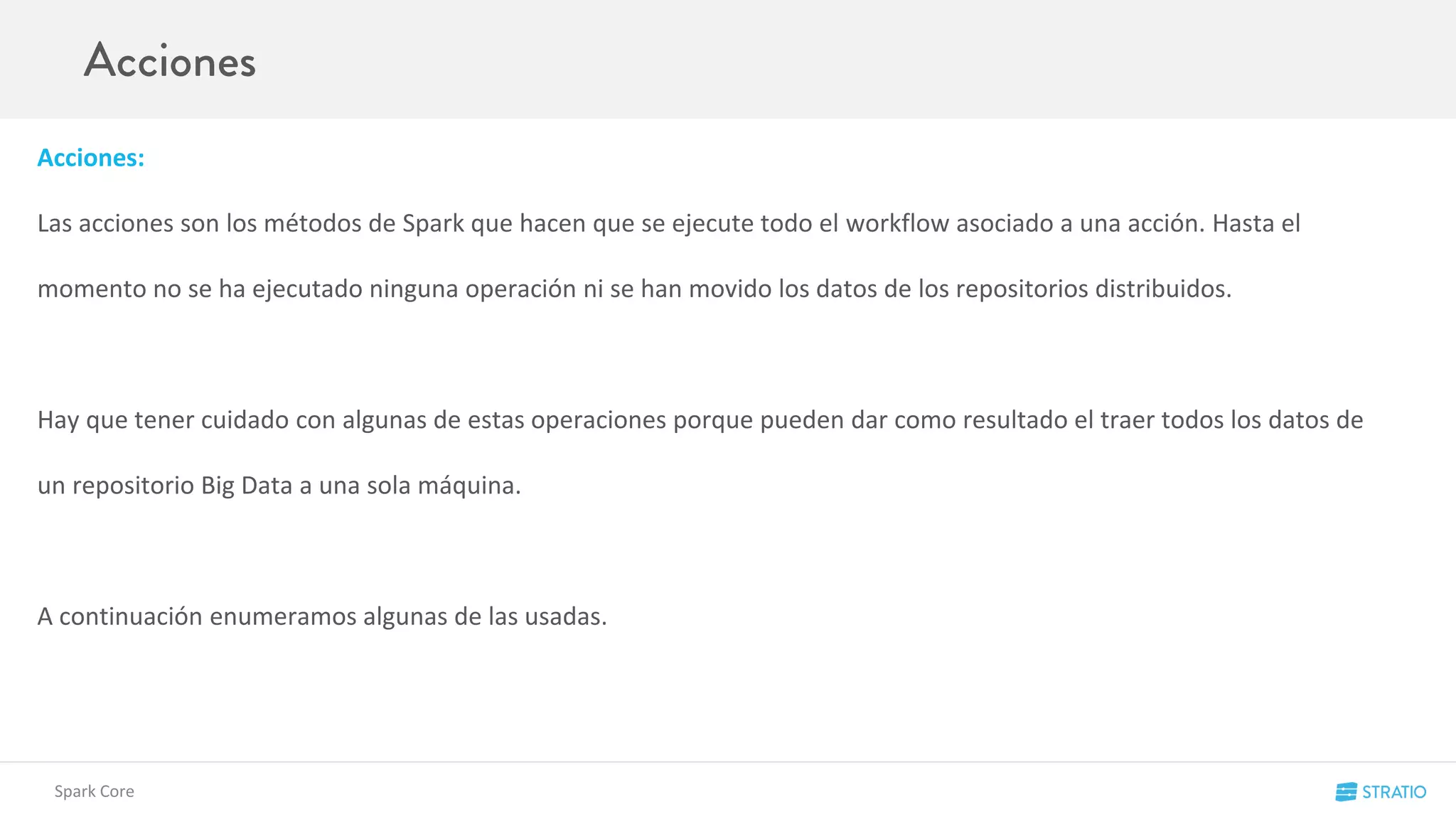 Acciones:
Las acciones son los métodos de Spark que hacen que se ejecute todo el workflow asociado a una acción. Hasta el
momento no se ha ejecutado ninguna operación ni se han movido los datos de los repositorios distribuidos.
Hay que tener cuidado con algunas de estas operaciones porque pueden dar como resultado el traer todos los datos de
un repositorio Big Data a una sola máquina.
A continuación enumeramos algunas de las usadas.
Spark Core
 