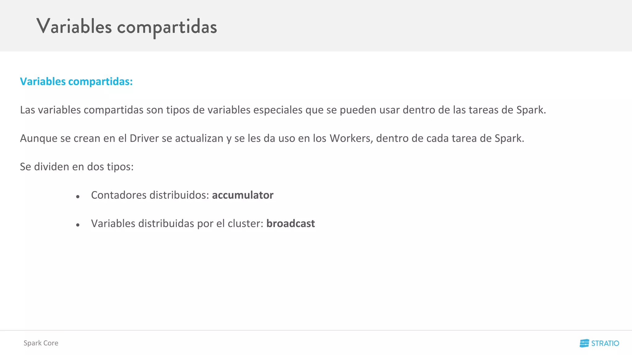 Variables compartidas:
Las variables compartidas son tipos de variables especiales que se pueden usar dentro de las tareas de Spark.
Aunque se crean en el Driver se actualizan y se les da uso en los Workers, dentro de cada tarea de Spark.
Se dividen en dos tipos:
● Contadores distribuidos: accumulator
● Variables distribuidas por el cluster: broadcast
Spark Core
 
