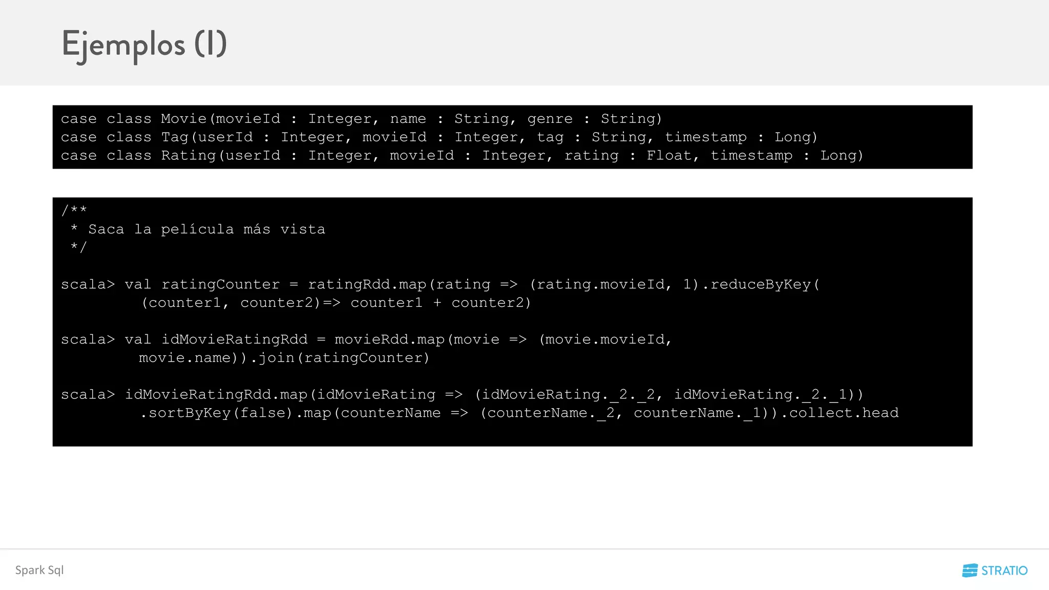 Spark Sql
case class Movie(movieId : Integer, name : String, genre : String)
case class Tag(userId : Integer, movieId : Integer, tag : String, timestamp : Long)
case class Rating(userId : Integer, movieId : Integer, rating : Float, timestamp : Long)
/**
* Saca la película más vista
*/
scala> val ratingCounter = ratingRdd.map(rating => (rating.movieId, 1).reduceByKey(
(counter1, counter2)=> counter1 + counter2)
scala> val idMovieRatingRdd = movieRdd.map(movie => (movie.movieId,
movie.name)).join(ratingCounter)
scala> idMovieRatingRdd.map(idMovieRating => (idMovieRating._2._2, idMovieRating._2._1))
.sortByKey(false).map(counterName => (counterName._2, counterName._1)).collect.head
 