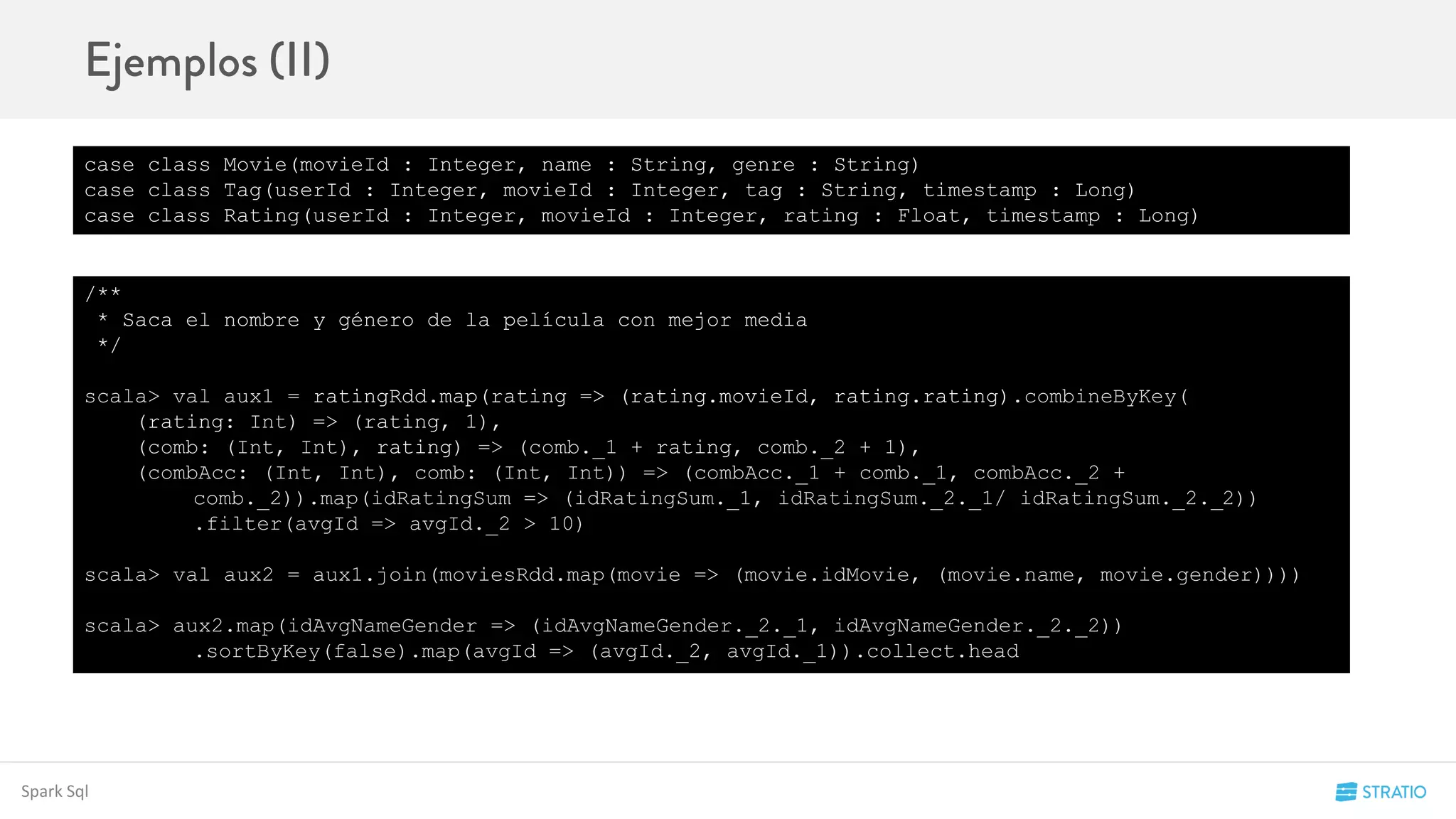 Spark Sql
case class Movie(movieId : Integer, name : String, genre : String)
case class Tag(userId : Integer, movieId : Integer, tag : String, timestamp : Long)
case class Rating(userId : Integer, movieId : Integer, rating : Float, timestamp : Long)
/**
* Saca el nombre y género de la película con mejor media
*/
scala> val aux1 = ratingRdd.map(rating => (rating.movieId, rating.rating).combineByKey(
(rating: Int) => (rating, 1),
(comb: (Int, Int), rating) => (comb._1 + rating, comb._2 + 1),
(combAcc: (Int, Int), comb: (Int, Int)) => (combAcc._1 + comb._1, combAcc._2 +
comb._2)).map(idRatingSum => (idRatingSum._1, idRatingSum._2._1/ idRatingSum._2._2))
.filter(avgId => avgId._2 > 10)
scala> val aux2 = aux1.join(moviesRdd.map(movie => (movie.idMovie, (movie.name, movie.gender))))
scala> aux2.map(idAvgNameGender => (idAvgNameGender._2._1, idAvgNameGender._2._2))
.sortByKey(false).map(avgId => (avgId._2, avgId._1)).collect.head
 