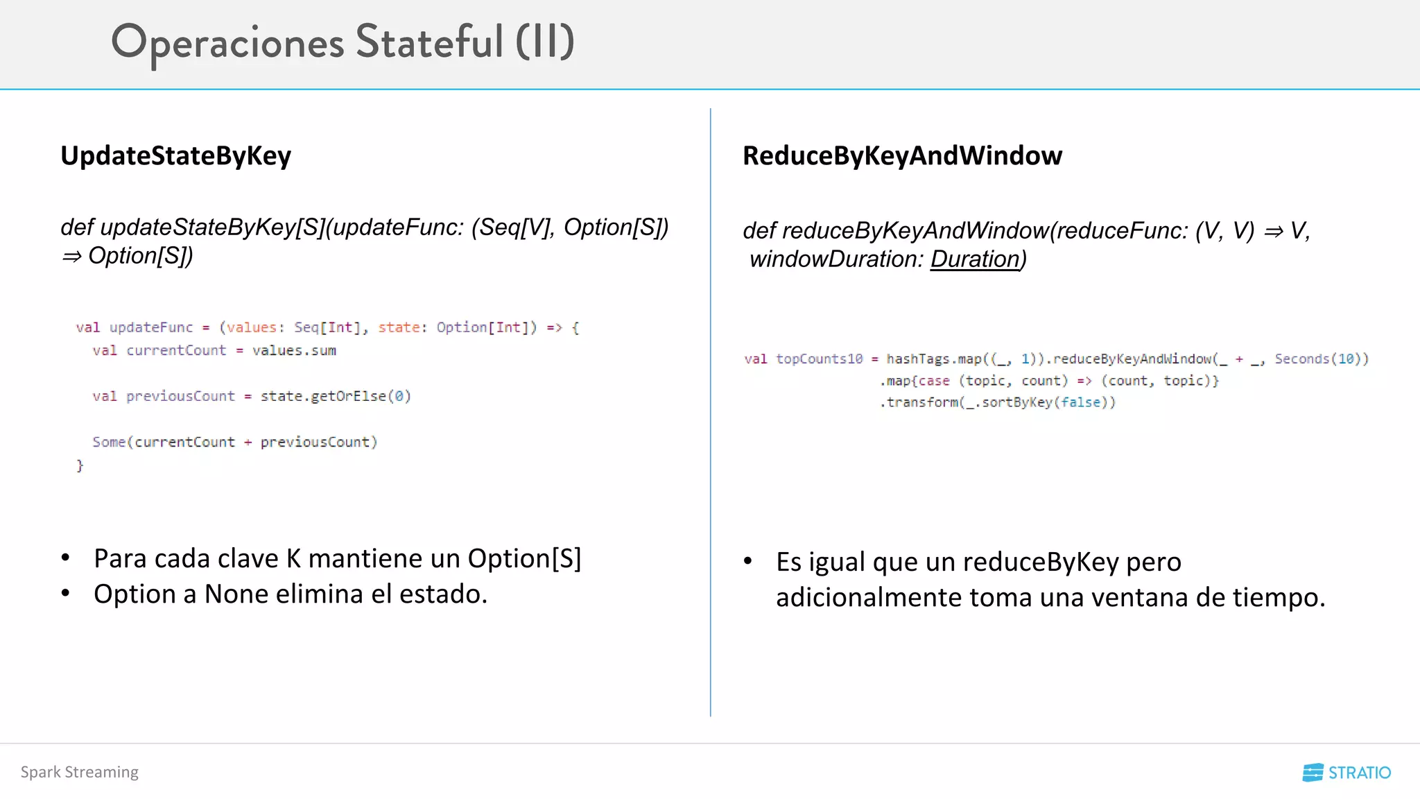 Spark Streaming
UpdateStateByKey ReduceByKeyAndWindow
def updateStateByKey[S](updateFunc: (Seq[V], Option[S])
⇒ Option[S])
def reduceByKeyAndWindow(reduceFunc: (V, V) ⇒ V,
windowDuration: Duration)
• Para cada clave K mantiene un Option[S]
• Option a None elimina el estado.
• Es igual que un reduceByKey pero
adicionalmente toma una ventana de tiempo.
 