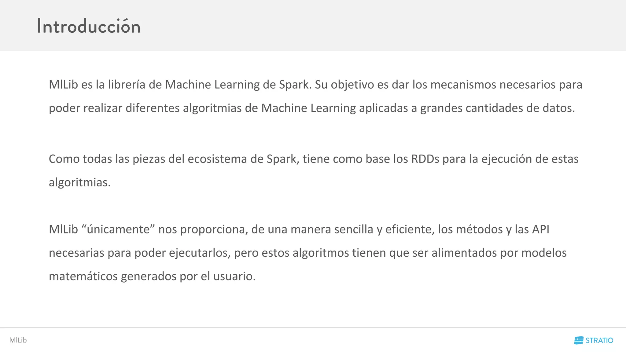 MlLib
MlLib es la librería de Machine Learning de Spark. Su objetivo es dar los mecanismos necesarios para
poder realizar diferentes algoritmias de Machine Learning aplicadas a grandes cantidades de datos.
Como todas las piezas del ecosistema de Spark, tiene como base los RDDs para la ejecución de estas
algoritmias.
MlLib “únicamente” nos proporciona, de una manera sencilla y eficiente, los métodos y las API
necesarias para poder ejecutarlos, pero estos algoritmos tienen que ser alimentados por modelos
matemáticos generados por el usuario.
 