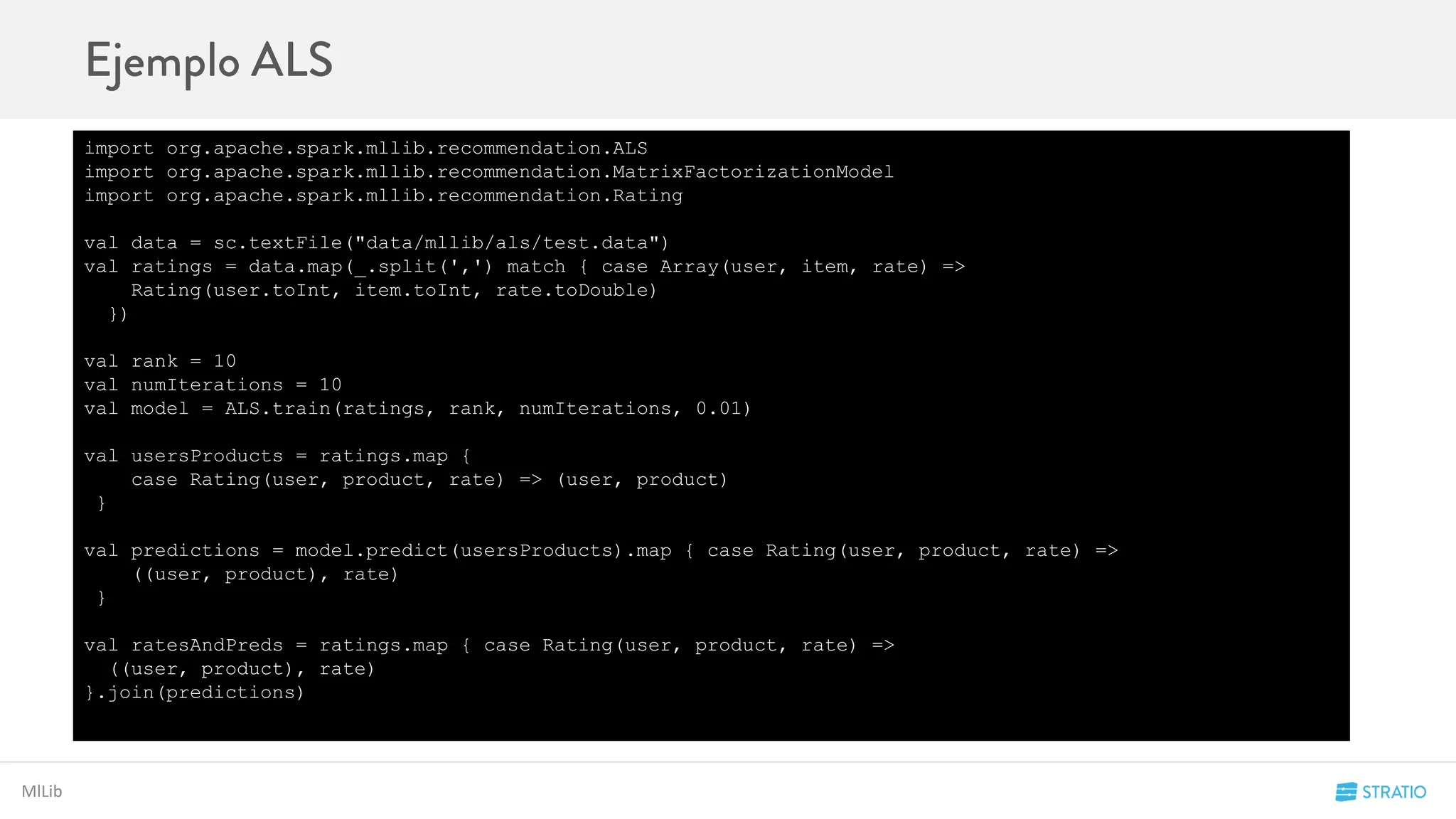 MlLib
import org.apache.spark.mllib.recommendation.ALS
import org.apache.spark.mllib.recommendation.MatrixFactorizationModel
import org.apache.spark.mllib.recommendation.Rating
val data = sc.textFile("data/mllib/als/test.data")
val ratings = data.map(_.split(',') match { case Array(user, item, rate) =>
Rating(user.toInt, item.toInt, rate.toDouble)
})
val rank = 10
val numIterations = 10
val model = ALS.train(ratings, rank, numIterations, 0.01)
val usersProducts = ratings.map {
case Rating(user, product, rate) => (user, product)
}
val predictions = model.predict(usersProducts).map { case Rating(user, product, rate) =>
((user, product), rate)
}
val ratesAndPreds = ratings.map { case Rating(user, product, rate) =>
((user, product), rate)
}.join(predictions)
 