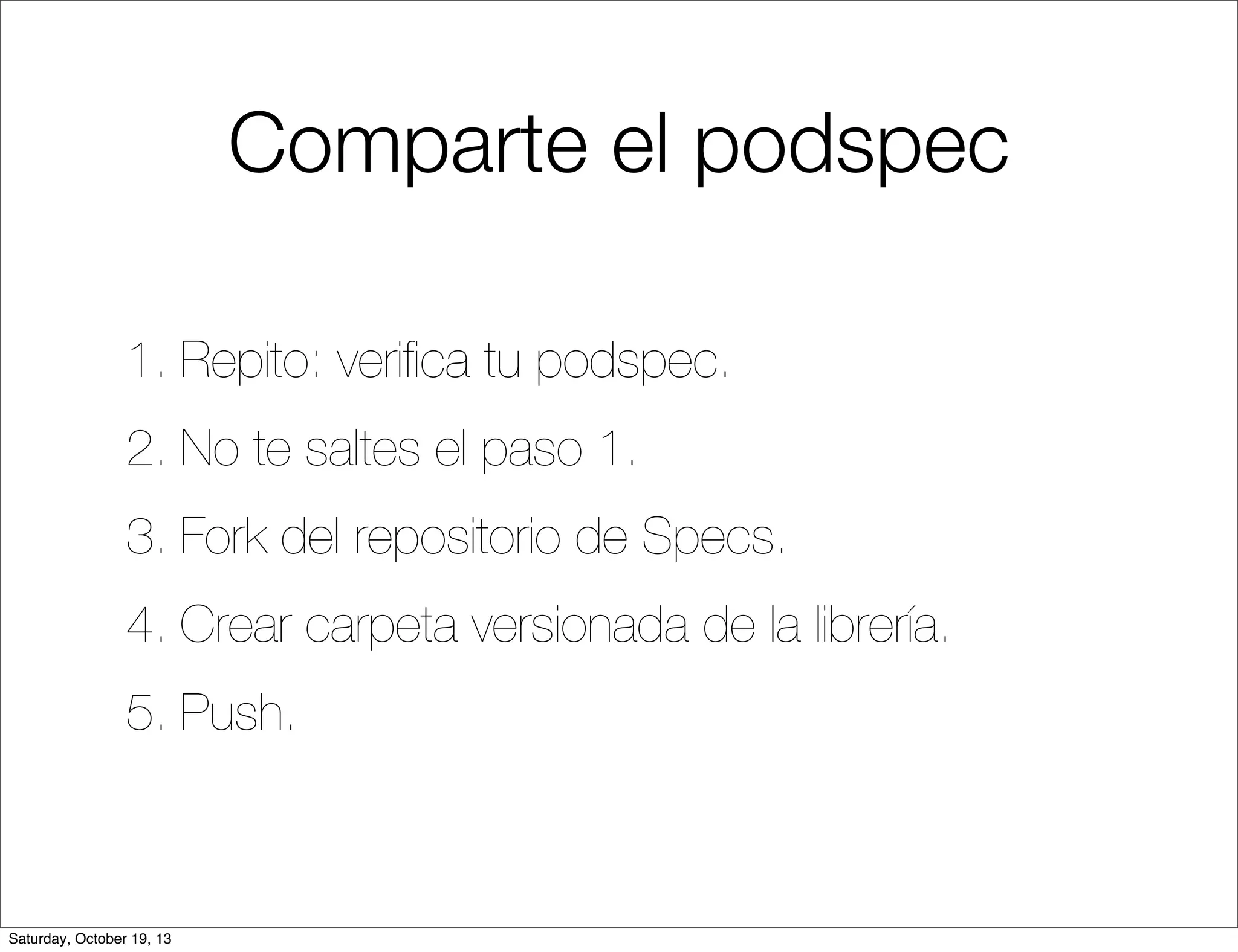 Comparte el podspec
1. Repito: veriﬁca tu podspec.
2. No te saltes el paso 1.
3. Fork del repositorio de Specs.
4. Crear carpeta versionada de la librería.
5. Push.

Saturday, October 19, 13

 