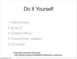 Do It Yourself
1. Crea la librería.
2. git tag (*)
3. Súbela a Github.
4. Crea el ﬁchero .podspec
5. ¡Comparte!
* Ruby Gems Semantic Versioning
http://guides.rubygems.org/patterns/#semantic_versioning
Saturday, October 19, 13

 