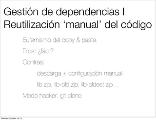 Gestión de dependencias I
Reutilización ‘manual’ del código
Eufemismo del copy & paste.
Pros: ¿fácil?
Contras:
descarga + conﬁguración manual.
lib.zip, lib-old.zip, lib-oldest.zip...
Modo hacker: git clone

Saturday, October 19, 13

 