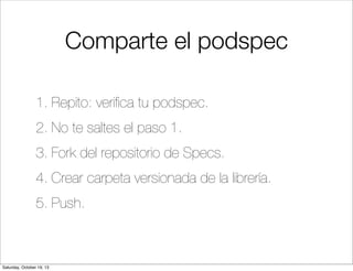 Comparte el podspec
1. Repito: veriﬁca tu podspec.
2. No te saltes el paso 1.
3. Fork del repositorio de Specs.
4. Crear carpeta versionada de la librería.
5. Push.

Saturday, October 19, 13

 