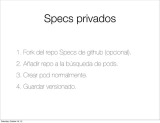 Specs privados
1. Fork del repo Specs de github (opcional).
2. Añadir repo a la búsqueda de pods.
3. Crear pod normalmente.
4. Guardar versionado.

Saturday, October 19, 13

 