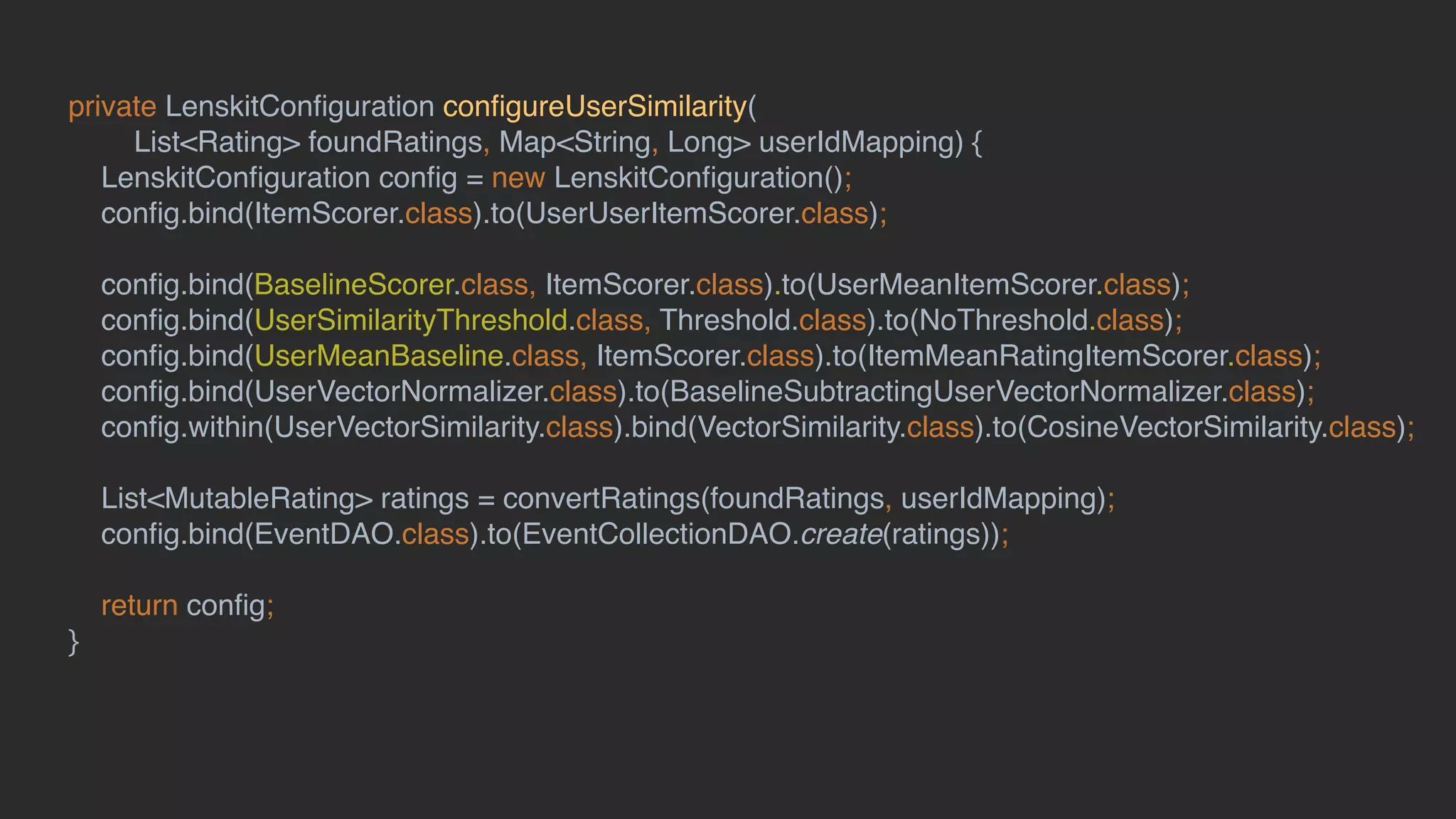 private LenskitConﬁguration conﬁgureUserSimilarity(
List<Rating> foundRatings, Map<String, Long> userIdMapping) {
LenskitConﬁguration conﬁg = new LenskitConﬁguration();
conﬁg.bind(ItemScorer.class).to(UserUserItemScorer.class);
conﬁg.bind(BaselineScorer.class, ItemScorer.class).to(UserMeanItemScorer.class);
conﬁg.bind(UserSimilarityThreshold.class, Threshold.class).to(NoThreshold.class);
conﬁg.bind(UserMeanBaseline.class, ItemScorer.class).to(ItemMeanRatingItemScorer.class);
conﬁg.bind(UserVectorNormalizer.class).to(BaselineSubtractingUserVectorNormalizer.class);
conﬁg.within(UserVectorSimilarity.class).bind(VectorSimilarity.class).to(CosineVectorSimilarity.class);
List<MutableRating> ratings = convertRatings(foundRatings, userIdMapping);
conﬁg.bind(EventDAO.class).to(EventCollectionDAO.create(ratings));
return conﬁg;
}
 